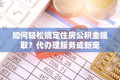 专家如何轻松搞定住房公积金提取？代办理服务成新宠