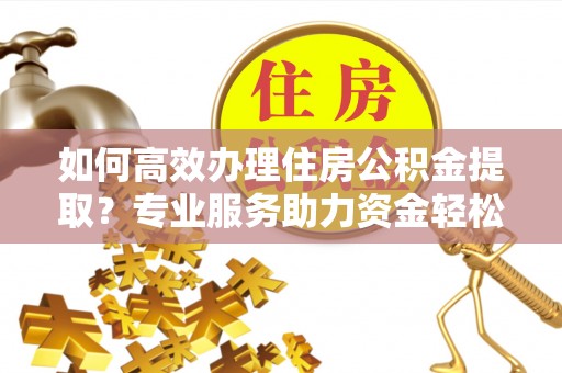 专家如何高效办理住房公积金提取？专业服务助力资金轻松到账